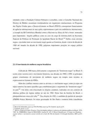 71 
entidades como a Fundação Cultural Palmares e conselhos, como o Conselho Nacional dos 
Direitos da Mulher; assumiram coordenadorias em organismos internacionais, no Programa 
das Nações Unidas para o Desenvolvimento no Brasil (PNUD); conseguiram financiamento 
de agências internacionais às suas ações; representaram o país em conferências internacionais, 
a exemplo da III Conferência Mundial contra o Racismo na África do Sul e foram nomeadas 
para importantes funções públicas como no caso do cargo de ministra-chefe da Secretaria 
Especial de Políticas de Promoção da Igualdade Racial do Brasil.249 Enfim, essas ativistas 
negras, vinculadas tanto ao movimento negro quanto ao feminista, desde o início da década de 
1980 até meados da década de 1990, galgaram importantes posições no espaço político 
nacional. 
2.3. O movimento de mulheres negras brasileiras 
A década de 1980 marca efetivamente o surgimento do “feminismo negro” no Brasil. E 
assim como ocorreu com o movimento feminista, nas décadas de 1980 e 1990, os principais 
grupos constituintes do movimento de mulheres negras em tempos mais recentes se 
expressaram no formato de ONGs. 
Além dos conflitos internos entre as ativistas e o movimento negro, como já expus em 
tópico anterior, há outros episódios que contribuíram para o surgimento do “feminismo negro” 
no país250. Um deles está relacionado às eleições estaduais, realizadas em um contexto de 
abertura política do regime militar no ano de 1982. Nesta fase da história do Brasil, o 
pluripartidarismo estava de volta.251. Nas eleições de 1982, o candidato do partido de oposição 
(PMDB) Franco Montoro, foi eleito governador de São Paulo e nomeou trinta conselheiras 
249 Brazil & Schumaher, op.cit.,p.350-358; Htun, op.cit.,p.78; Carneiro, op.cit.,p.25. 
250 Carneiro, op.cit., p. 27. 
251 SILVA, Francisco Carlos Teixeira. Crise da ditadura militar e o processo de abertura política no Brasil, 1974- 
1985. In: FERREIRA, Jorge & DELGADO, Lucilia D. A.N. O Brasil Republicano: O tempo da Ditadura – 
regime militar e movimentos sociais em fins do século XX. Rio de Janeiro: Civilização brasileira, 2003, p.273- 
275. 
 