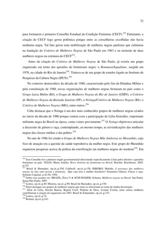 72 
para formarem o primeiro Conselho Estadual da Condição Feminina (CECF).252 Entretanto, a 
criação do CECF logo gerou polêmica porque entre as conselheiras escolhidas não havia 
nenhuma negra. Tal fato gerou uma mobilização de mulheres negras paulistas que culminou 
na fundação do Coletivo de Mulheres Negras de São Paulo em 1983 e na inclusão de duas 
mulheres negras na estrutura do CECF253. 
Antes da criação do Coletivo de Mulheres Negras de São Paulo, já existia um grupo 
organizado em torno das questões do feminismo negro: o Remunea/Aqualtune, surgido em 
1978, na cidade do Rio de Janeiro254. Tratava-se de um grupo de estudos ligado ao Instituto de 
Pesquisas da Cultura Negra (IPCN).255 
No contexto democrático da década de 1980, caracterizado pelo fim da Ditadura Militar e 
pela constituição de 1988, novas organizações de mulheres negras brotaram no país como o 
Grupo Luiza Mahin (RJ), o Grupo de Mulheres Negras do Rio de Janeiro (GMN), o Coletivo 
de Mulheres Negras da Baixada Santista (SP), o Nizinga/Coletivo de Mulheres Negras (RJ), o 
Coletivo de Mulheres Negras (MG), entre outros.256 
Cabe destacar que o Nzinga é um dos mais conhecidos grupos de mulheres negras criados 
no início da década de 1980 porque contou com a participação de Lélia Gonzáles, importante 
militante negra do Brasil na época, como vimos previamente.257 O Nzinga objetivava articular 
a discussão de gênero e raça, contemplando, ao mesmo tempo, as reivindicações das mulheres 
negras das classes médias e das pobres.258 
No ano de 1986 foi criado o Grupo de Mulheres Negras Mãe Andressa no Maranhão, cujo 
foco de atuação era a questão da saúde reprodutiva da mulher negra. Este grupo do Maranhão 
organizou pesquisas acerca da prática da esterilização em mulheres negras do nordeste259. Em 
252 Este Conselho foi o primeiro órgão governamental direcionado especificamente à luta pelos direitos e questões 
femininas no país. TELES, Maria Amélia. Breve história do feminismo no Brasil. Brasília: Brasiliense, 2003, 
p.143. 
253 Brazil & Shumaher, op.cit.,p.350; Caldwell, op.cit.,p.158; RIBEIRO, Matilde. A presença das mulheres 
negras na luta anti-racista e feminista. Que cara tem a mulher brasileira? Seminário Gênero, Classe e raça. 
Instituto Cajamar, p.42-56, 1994. 
254 Sobre esse assunto ver: BRAZIL, Érico V & SCHUMAHER, Schuma. Mulheres negras no Brasil. São Paulo: 
Senac/São Paulo, 2007. 
255 Lemos, op.cit.,p.69; Moreira, op.cit.,p.90; Brazil & Shumaher, op.cit.,p.330. 
256 Darei destaque aos grupos de mulheres negras que mais se relacionam ao tema da minha dissertação. 
257 Além de Lélia, Jurema Batista, Regina Coeli, Pedrina de Deus, Ivonete Corrêa, entre outras mulheres 
contribuíram à criação do organismo em 1983. Brazil & Schumaher, op.cit.,p.333. 
258 Lemos, op.cit.,p.74. 
259 Roland, op.cit.,p.241. 
 