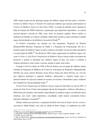 73 
1988, surgiu no país um dos principais grupos de mulheres negras dos dias atuais: o Geledés- 
Instituto da Mulher Negra. O Geledés foi criado por mulheres que atuaram anteriormente no 
Coletivo de Mulheres Negras de São Paulo (1983). A criação do Geledés esteve pautada na 
linha de atuação das ONGs feministas, organizações que adquiriram importância no cenário 
nacional durante a década de 1990, como vimos no primeiro capítulo. Nesse sentido, as 
militantes do Geledés, ao criarem a entidade, objetivaram assumir as ações referentes à mulher 
negra, desvinculando-as da influência e da ação do Estado260. 
O Geledés concentrou sua atuação em três programas: Programa de Direitos 
Humanos/SOS Racismo, Programa de Saúde e o Programa de Comunicação. Ele foi o 
primeiro grupo de mulheres negras no país a organizar atividades na área da saúde reprodutiva 
e na prevenção da AIDS.261 Na década de 1990, outras organizações de mulheres negras, tais 
como o Criola e o Fala Preta! Organização de Mulheres Negras foram criados com intuito de 
promover e atender às demandas das mulheres negras no país, tais como: o combate à 
violência doméstica, a luta contra o racismo, atenção à saúde, entre outras. 
O grupo Criola foi criado em 1992 no Rio de Janeiro, por um grupo de mulheres negras 
oriundas do Programa de Mulheres do Centro de Articulação de Populações Marginalizadas 
(CEAP), tais como: Jurema Werneck, Lúcia Xavier, Neuza das Dores Pereiras, etc. Um dos 
seus objetivos principais é capacitar mulheres, adolescentes e meninas negras para o 
desenvolvimento de ações de combate ao racismo, ao sexismo, a homofobia e para a melhoria 
das condições de vida da população negra.262 
O Fala Preta! Organização de Mulheres Negras surgiu em São Paulo no ano de 1997. A 
missão do Fala Preta! é lutar contra qualquer tipo de discriminação e violência. Além disso, a 
ONG desenvolve projetos, direcionados especialmente às mulheres negras, em diferentes áreas 
temáticas, tais como: saúde reprodutiva, sexualidade, saúde mental, saneamento básico, 
educação, habitação e transporte263. 
Destaco ainda nesse processo o surgimento da Rede Nacional de Saúde, direitos sexuais e 
reprodutivos (Rede Saúde), com sede na cidade de Porto Alegre, se estabeleceu em 1991, 
260 Moreira, op.cit.,p.99; http://www.geledes.org.br/ Acesso em 07/07/2009. 
261 GELEDÉS. INSTITUTO DA MULHER NEGRA. Mulher Negra e Saúde. Cadernos Geledés 1, 1991. 
262 Contins, op.cit.,p.306-352. 
263 Site do Portal Afro. http://www.portalafro.com.br/entidades/falapreta.htm Acesso em 08 de dezembro de 
2008; Roland, op.cit., p.243. 
 
