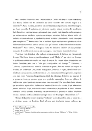 75 
O III Encontro Feminista Latino –Americano e do Caribe, em 1985 na cidade de Bertioga 
(São Paulo) sinaliza um dos momentos de tensão ocorrido entre ativistas negras e as 
feministas268. Nesse encontro, aconteceu um embate entre as organizadoras e mulheres negras, 
que foram impedidas de participar, por não terem pagado a taxa de inscrição. De acordo com 
Sueli Carneiro, o valor da taxa era alto demais para a maior parte daquelas mulheres negras, 
que ainda tentaram, sem êxito, organizar eventos para angariar o dinheiro. Mesmo assim, tais 
mulheres negras resolveram ir para Bertioga tentar negociar a participação, o que foi negado 
após uma plenária.269. Diante desse fato, as mulheres negras envolvidas no episódio decidiram 
promover um encontro do lado de fora do local que sediou o III Encontro Feminista Latino- 
Americano.270 Nesse sentido, Bertioga na visão das militantes sinalizou um dos primeiros 
momentos de conflito aberto entre as ativistas negras e o movimento feminista brasileiro. 
Todavia, a visão defendida pelas mulheres negras a respeito de Bertioga não é consensual. 
Segundo Ethel Leon, feminista e colaboradora do jornal “Mulherio”, que esteve em Bertioga, 
os problemas começaram quando um grupo de negras das classes baixas conseguiram um 
ônibus financiado pelo Lion´s Clube para transportá-las até Bertioga.271 Entretanto, a 
Comissão Organizadora não permitiu a entrada do grupo, pois elas sabiam das regras do 
encontro. De acordo com Leon, muitas participantes, sobretudo as negras, identificaram nessa 
atitude um viés de racismo. Ainda na visão de Leon e de outras mulheres presentes, o episódio 
soou mais como: “uma manobra política na atitude das lideranças do ônibus que tratavam de 
se comportar frente ao encontro como se a comissão organizadora fosse um gabinete de 
prefeito, que o movimento popular pressiona com caravanas”. Por outro lado, Leon afirmou 
que a comissão organizadora também teve responsabilidade sobre o caso, já que adotou uma 
postura irredutível, o que acabou dificultando uma resolução do problema. A autora lamentou 
também o fato do Encontro de Bertioga ter sido resumido ao episódio do ônibus, no sentido 
em que a imprensa acabou dando mais destaque a esse fato do que para o Encontro em si.272 
O relato de Leon foi o único no jornal “Mulherio” acerca do conflito entre as feministas e 
as ativistas negras em Bertioga. Ethel afirmou que conclamou outras mulheres que 
268 Brazil & Schumaher, op.cit.,p.363. 
269 Contins, op.cit.,p.285-286. 
270 Lemos, op.cit., p.79-85. 
271 LEON, Ethel. 3º Encontro feminista latino-americano e do Caribe. Jornal “Mulherio”, nº 22, p. 9, 1985. 
272 ibid.,p.9. 
 