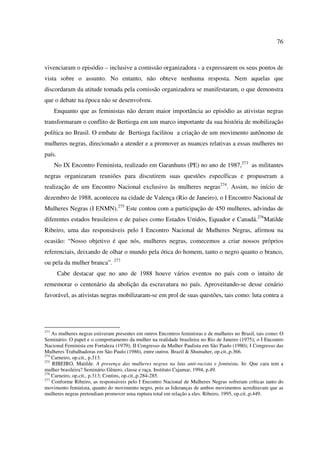 76 
vivenciaram o episódio – inclusive a comissão organizadora - a expressarem os seus pontos de 
vista sobre o assunto. No entanto, não obteve nenhuma resposta. Nem aquelas que 
discordaram da atitude tomada pela comissão organizadora se manifestaram, o que demonstra 
que o debate na época não se desenvolveu. 
Enquanto que as feministas não deram maior importância ao episódio as ativistas negras 
transformaram o conflito de Bertioga em um marco importante da sua história de mobilização 
política no Brasil. O embate de Bertioga facilitou a criação de um movimento autônomo de 
mulheres negras, direcionado a atender e a promover as nuances relativas a essas mulheres no 
país. 
No IX Encontro Feminista, realizado em Garanhuns (PE) no ano de 1987,273 as militantes 
negras organizaram reuniões para discutirem suas questões específicas e propuseram a 
realização de um Encontro Nacional exclusivo às mulheres negras274. Assim, no início de 
dezembro de 1988, aconteceu na cidade de Valença (Rio de Janeiro), o I Encontro Nacional de 
Mulheres Negras (I ENMN).275 Este contou com a participação de 450 mulheres, advindas de 
diferentes estados brasileiros e de países como Estados Unidos, Equador e Canadá.276Matilde 
Ribeiro, uma das responsáveis pelo I Encontro Nacional de Mulheres Negras, afirmou na 
ocasião: “Nosso objetivo é que nós, mulheres negras, comecemos a criar nossos próprios 
referenciais, deixando de olhar o mundo pela ótica do homem, tanto o negro quanto o branco, 
ou pela da mulher branca”. 277 
Cabe destacar que no ano de 1988 houve vários eventos no país com o intuito de 
rememorar o centenário da abolição da escravatura no país. Aproveitando-se desse cenário 
favorável, as ativistas negras mobilizaram-se em prol de suas questões, tais como: luta contra a 
273 As mulheres negras estiveram presentes em outros Encontros feministas e de mulheres no Brasil, tais como: O 
Seminário: O papel e o comportamento da mulher na realidade brasileira no Rio de Janeiro (1975); o I Encontro 
Nacional Feminista em Fortaleza (1979); II Congresso da Mulher Paulista em São Paulo (1980); I Congresso das 
Mulheres Trabalhadoras em São Paulo (1986), entre outros. Brazil & Shumaher, op.cit.,p.366. 
274 Carneiro, op.cit., p.313. 
275 RIBEIRO, Matilde. A presença das mulheres negras na luta anti-racista e feminista. In: Que cara tem a 
mulher brasileira? Seminário Gênero, classe e raça. Instituto Cajamar, 1994, p.49. 
276 Carneiro, op.cit., p.313; Contins, op.cit.,p.284-285. 
277 Conforme Ribeiro, as responsáveis pelo I Encontro Nacional de Mulheres Negras sofreram críticas tanto do 
movimento feminista, quanto do movimento negro, pois as lideranças de ambos movimentos acreditavam que as 
mulheres negras pretendiam promover uma ruptura total em relação a eles. Ribeiro, 1995, op.cit.,p.449. 
 