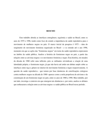 RESUMO 
Este trabalho aborda as interfaces entregênero, raça/etnia e saúde no Brasil, entre os 
anos de 1975 e 1996, tendo como foco de estudo a importância da saúde reprodutiva para o 
movimento de mulheres negras no país. O marco inicial da pesquisa é 1975 – data do 
surgimento do movimento feminista organizado no Brasil - e se estende até o ano 1996, 
momento em que as ações das “feministas negras” em torno da saúde reprodutiva repercutem 
no âmbito da saúde pública. Analiso a história do feminismo negro no país, a partir das 
relações entre as ativistas negras e os movimentos feminista e negro. Esta história, em meados 
da década de 1980 sofre uma inflexão, pois as militantes reivindicam a criação de uma 
identidade própria, o feminismo negro, já que não havia até então um debate amplo sobre as 
interfaces entre raça e gênero no interior do movimento feminista e negro respectivamente. A 
questão da saúde reprodutiva - que tomou por base denúncias de esterilizações cirúrgicas 
contra mulheres negras na década de 1980- aparece como a mola propulsora do ativismo e da 
constituição de um feminismo negro no país, entre os anos de 1980 a 1990. Meu trabalho, por 
um lado, investiga o contexto em que emergem tais denúncias e, por outro, analisa os debates 
que embasaram a relação entre as ativistas negras e a saúde pública no Brasil nesse período. 
 