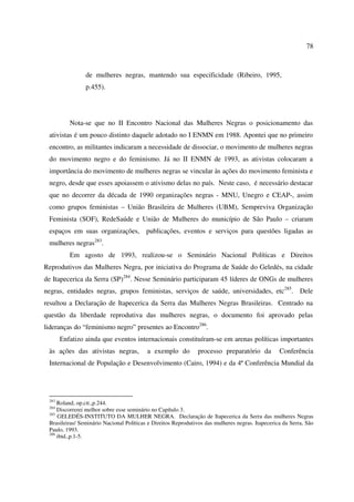 78 
de mulheres negras, mantendo sua especificidade (Ribeiro, 1995, 
p.455). 
Nota-se que no II Encontro Nacional das Mulheres Negras o posicionamento das 
ativistas é um pouco distinto daquele adotado no I ENMN em 1988. Apontei que no primeiro 
encontro, as militantes indicaram a necessidade de dissociar, o movimento de mulheres negras 
do movimento negro e do feminismo. Já no II ENMN de 1993, as ativistas colocaram a 
importância do movimento de mulheres negras se vincular às ações do movimento feminista e 
negro, desde que esses apoiassem o ativismo delas no país. Neste caso, é necessário destacar 
que no decorrer da década de 1990 organizações negras - MNU, Unegro e CEAP-, assim 
como grupos feministas – União Brasileira de Mulheres (UBM), Sempreviva Organização 
Feminista (SOF), RedeSaúde e União de Mulheres do município de São Paulo – criaram 
espaços em suas organizações, publicações, eventos e serviços para questões ligadas as 
mulheres negras283. 
Em agosto de 1993, realizou-se o Seminário Nacional Políticas e Direitos 
Reprodutivos das Mulheres Negra, por iniciativa do Programa de Saúde do Geledés, na cidade 
de Itapecerica da Serra (SP)284. Nesse Seminário participaram 45 líderes de ONGs de mulheres 
negras, entidades negras, grupos feministas, serviços de saúde, universidades, etc285. Dele 
resultou a Declaração de Itapecerica da Serra das Mulheres Negras Brasileiras. Centrado na 
questão da liberdade reprodutiva das mulheres negras, o documento foi aprovado pelas 
lideranças do “feminismo negro” presentes ao Encontro286. 
Enfatizo ainda que eventos internacionais constituíram-se em arenas políticas importantes 
às ações das ativistas negras, a exemplo do processo preparatório da Conferência 
Internacional de População e Desenvolvimento (Cairo, 1994) e da 4ª Conferência Mundial da 
283 Roland, op.cit.,p.244. 
284 Discorrerei melhor sobre esse seminário no Capítulo 3. 
285 GELEDÉS-INSTITUTO DA MULHER NEGRA. Declaração de Itapecerica da Serra das mulheres Negras 
Brasileiras/ Seminário Nacional Políticas e Direitos Reprodutivos das mulheres negras. Itapecerica da Serra, São 
Paulo, 1993. 
286 ibid.,p.1-5. 
 