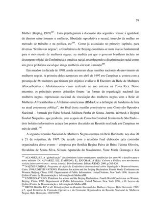 79 
Mulher (Beijing, 1995)287. Estes privilegiaram a discussão dos seguintes temas: a igualdade 
de direitos entre homens e mulheres, liberdade reprodutiva e sexual, inserção da mulher no 
mercado de trabalho e na política, etc288. Como já assinalado no primeiro capítulo, para 
diversas “feministas negras”, a Conferência de Beijing constituiu-se num marco fundamental 
para o movimento de mulheres negras, na medida em que o governo brasileiro incluiu no 
documento oficial da Conferência a temática racial, reconhecendo a discriminação racial como 
um grave problema social que atinge mulheres em todo o mundo289. 
Em meados da década de 1990, ainda ocorreram duas reuniões nacionais do movimento de 
mulheres negras. A primeira delas aconteceu em abril de 1997 em Campinas e, contou com a 
presença de 58 mulheres que tinham por objetivo avaliar o II Encontro da Rede de Mulheres 
Afrocaribenhas e Afrolatino-americanas realizado no ano anterior na Costa Rica. Nesse 
encontro, os principais pontos debatidos foram: “as formas de organização nacional das 
mulheres negras, repercussão nacional da vinculação das mulheres negras com a Rede de 
Mulheres Afrocaribenhas e Afrolatino-americanas (RMAA) e a definição de bandeiras de luta 
na atual conjuntura política”. Ao final dessa reunião constituiu-se uma Comissão Operativa 
Nacional – formada por Edna Roland, Edileuza Penha de Souza, Jurema Werneck e Regina 
Goulart Nogueira - que produziu, com o apoio do Conselho Estadual Feminino de São Paulo – 
dois boletins informativos acerca dos pontos discutidos na Reunião realizada em Campinas no 
mês de abril. 290 
A segunda Reunião Nacional de Mulheres Negras ocorreu em Belo Horizonte, nos dias 20 
e 21 de setembro, de 1997. De acordo com o relatório final elaborado pela comissão 
organizadora desse evento – composta por Benilda Regina Paiva de Brito, Fátima Oliveira, 
Osvaldina de Souza Silva, Silvana Aparecida do Nascimento, Yone Maria Gonzaga e Kia 
287 ALVAREZ, S.E. A “globalização” dos femininos latino-americanos: tendências dos anos 90 e desafios para o 
novo milênio. IN: ALVAREZ, S.E.; DAGNINO, E.; ESCOBAR, A (Edt). Cultura e Política nos movimentos 
sociais latino-americanos – novas leituras. Belo Horizonte: Editora UFMG, 2000, p.383-426. 
288 NAÇÕES UNIDAS. Programa de Ação da Conferência Internacional sobre População e Desenvolvimento, 
Cairo, 1994; UNITED NATIONS. Plataform for action and the Beijing Declaration. Fourth World Conference on 
Women, Beijing, China, 1995. Departament of Public Information. United Nations, New York 1996. Acervo do 
Cedim (Centro de Documentação e Informação da Mulher)/RJ. 
289 UNITED NATIONS. Plataform for action and the Beijing Declaration. Fourth World Conference on Women, 
Beijing, China, 1995. Departament of Public Information. United Nations, New York 1996, p.10. Acervo do 
Cedim (Centro de Documentação e Informação da Mulher)/RJ. 
290 BRITO, Benilda R.P et all. Relatório final da Reunião Nacional das Mulheres Negras. Belo Horizonte, 1997, 
p.7, apud Relatório da Comissão Operativa e da Comissão Organizadora da Reunião Nacional de Mulheres 
Negras. Belo Horizonte, 13/07/1997. 
 