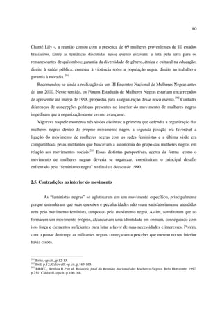 80 
Chanté Lily -, a reunião contou com a presença de 69 mulheres provenientes de 10 estados 
brasileiros. Entre as temáticas discutidas nesse evento estavam: a luta pela terra para os 
remanescentes de quilombos; garantia da diversidade de gênero, étnica e cultural na educação; 
direito à saúde pública; combate à violência sobre a população negra; direito ao trabalho e 
garantia à moradia.291 
Recomendou-se ainda a realização de um III Encontro Nacional de Mulheres Negras antes 
do ano 2000. Nesse sentido, os Fóruns Estaduais de Mulheres Negras estariam encarregados 
de apresentar até março de 1998, propostas para a organização desse novo evento.292 Contudo, 
diferenças de concepções políticas presentes no interior do movimento de mulheres negras 
impediram que a organização desse evento avançasse. 
Vigorava naquele momento três visões distintas: a primeira que defendia a organização das 
mulheres negras dentro do próprio movimento negro, a segunda posição era favorável a 
ligação do movimento de mulheres negras com as redes feministas e a última visão era 
compartilhada pelas militantes que buscavam a autonomia do grupo das mulheres negras em 
relação aos movimentos sociais.293 Essas distintas perspectivas, acerca da forma como o 
movimento de mulheres negras deveria se organizar, constituíram o principal desafio 
enfrentado pelo “feminismo negro” no final da década de 1990. 
2.5. Contradições no interior do movimento 
As “feministas negras” se aglutinaram em um movimento específico, principalmente 
porque entenderam que suas questões e peculiaridades não eram satisfatoriamente atendidas 
nem pelo movimento feminista, tampouco pelo movimento negro. Assim, acreditaram que ao 
formarem um movimento próprio, alcançariam uma identidade em comum, conseguindo com 
isso força e elementos suficientes para lutar a favor de suas necessidades e interesses. Porém, 
com o passar do tempo as militantes negras, começaram a perceber que mesmo no seu interior 
havia cisões. 
291 Brito, op.cit., p.12-13. 
292 Ibid, p.12; Caldwell, op.cit.,p.163-165. 
293 BRITO, Benilda R.P et al. Relatório final da Reunião Nacional das Mulheres Negras. Belo Horizonte, 1997, 
p.251; Caldwell, op.cit.,p.166-168. 
 