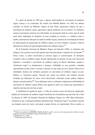 81 
É a partir da década de 1990 que a suposta uniformidade do movimento de mulheres 
negras começa a ser contestada. De acordo com Matilde Ribeiro, em 1992 nos debates 
ocorridos no Fórum de Mulheres Negras de São Paulo, apareceram indícios de que o 
movimento de mulheres negras apresentava alguns problemas em seu interior. As militantes 
inclusive procuraram sintetizar tais dificuldades no documento final do evento, que de modo 
geral eram: indefinição de bandeiras de lutas (combate ao racismo e a violência contra a 
mulher, promoção da educação de saúde da mulher negra); ausência de consolidação de fóruns 
de representação da organização de mulheres negras, em nível estadual e nacional e falta de 
definição de critérios de representação política das mulheres negras.294 
No II Seminário Nacional de Mulheres Negras em Salvador (1994), as militantes não 
chegam a um consenso acerca das questões que deveriam pautar a trajetória do movimento.295 
Nesse evento, os atritos envolvendo as ativistas negras se exteriorizaram. As distinções 
existentes entre as mulheres negras ficaram adormecidas no período em que estas buscavam 
legitimar e consolidar o movimento de mulheres negras no Brasil. Entretanto, quando o 
“feminismo negro” se fundamentou e alcançou visibilidade às suas questões, centradas 
especialmente na luta contra o sexismo e racismo, eis que surge um novo desafio: lidar com as 
identidades distintas das militantes presentes no movimento de mulheres negras no país. 
Embora as “feministas negras” lutassem por causas em comum, elas também estavam 
divididas por diferenças de classe, nível educacional, orientação sexual, prática religiosa, 
filiação e posição política296. Essas diferenças entre as militantes implicaram na dificuldade do 
movimento de mulheres negras definir uma agenda de ações em comum que determinaria a 
trajetória das lutas das ativistas no país. 
A indefinição da agenda de ações e a falta de consenso acerca da forma de organização 
política do movimento de mulheres negras brasileiras foi um problema que persistiu até o final 
da década de 1990. Na Reunião Nacional de Mulheres Negras em 1997 (Belo Horizonte), 
constatou-se que o principal problema enfrentado pelo “feminismo negro” no período consistia 
nas disputas acerca de como e por quem o grupo deveria ser representado. Nessa reunião, as 
294 Sobre esse assunto ver: RIBEIRO, Matilde. Reflexões sobre o processo de organização das mulheres negras. 
Comissão do Fórum de Mulheres Negras de São Paulo. 1992. 
295 Roland, op. cit., p.248. 
296 Caldwell,op.cit.,p.164-165. 
 