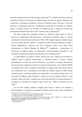 82 
discussões giraram em torno de duas posições contrastantes297. A primeira consistia na idéia de 
centralizar a direção do movimento de mulheres negras nas mãos de algumas lideranças, que 
conduziriam as estratégias, prioridades e ações do “feminismo negro” pelo país. As ativistas 
contrárias à centralização apoiavam a manutenção da autonomia do movimento de mulheres 
negras. A segunda posição saiu vencedora, na medida em que a maioria das ativistas que 
participaram da Reunião Nacional em 1997 votaram contra a centralização298. 
Um outro exemplo das contradições internas no “feminismo negro” pode ser visto no 
processo de “Onguização” pelo qual passou o movimento de mulheres negras e o próprio 
movimento feminista durante as décadas de 1980 e 1990. Enquanto algumas militantes negras 
tais como Fátima Oliveira (médica e ex-diretora da Rede Nacional Feminista de Saúde e 
Direitos Reprodutivos), apoiavam essa nova formatação, outras, como Suzete Paiva 
(representante da Marcha Mundial de Mulheres)299, repudiavam a transformação do 
movimento de mulheres negras em organizações institucionalizadas, burocráticas e que 
recebiam investimentos de agências internacionais como a Fundação Ford300. 
As representantes da primeira vertente achavam que com a ligação do movimento de 
mulheres negras às agências internacionais, as “feministas negras” só teriam a ganhar, 
principalmente em termos de recursos financeiros e em relação a circulação internacional, 
através da atuação e ligação das ativistas com agências internacionais, como a OPAS e PNUD. 
Ao contrário dessa visão, as militantes, pertencentes ao segundo grupo, entre outros motivos, 
não concordavam com a formatação do movimento de mulheres negras em ONGs porque 
acreditavam que o movimento perderia sua organicidade e seu propósito inicial, que era ser 
um grupo de mulheres negras autônomo e atuante em prol das questões relativas à vida, 
cotidiano, saúde e do corpo. A tendência que acabou prevalecendo foi a profissionalização e a 
articulação do movimento de mulheres negras através das ONGs no decorrer dos anos 
1990.301 
Ao fim deste capítulo, pudemos averiguar quais foram as nuances que pautaram o 
desenvolvimento e a atuação do movimento de mulheres negras no país, entre as décadas de 
297 Relatório final da Reunião Nacional das Mulheres Negras, 1997, p.9-10. 
298 Caldwell, op.cit.,p.163-168; Contins, op.cit.,p.277-295. 
299 A Marcha é um movimento de mulheres internacional de luta contra a pobreza e a violência sexista. 
http://www.sof.org.br/marcha/?pagina=aMarcha Acesso em 07/07/2009. 
300 Moreira, op. cit., p.89. 
301 ibid., p.100-115. 
 