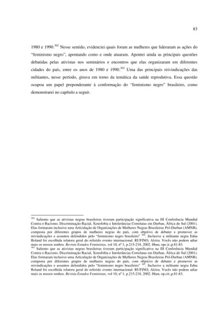 83 
1980 e 1990.302 Nesse sentido, evidenciei quais foram as mulheres que lideraram as ações do 
“feminismo negro”, apontando como e onde atuaram. Apontei ainda as principais questões 
debatidas pelas ativistas nos seminários e encontros que elas organizaram em diferentes 
cidades do país, entre os anos de 1980 e 1990.303 Uma das principais reivindicações das 
militantes, nesse período, girava em torno da temática da saúde reprodutiva. Essa questão 
ocupou um papel preponderante à conformação do “feminismo negro” brasileiro, como 
demonstrarei no capítulo a seguir. 
302 Saliento que as ativistas negras brasileiras tiveram participação significativa na III Conferência Mundial 
Contra o Racismo, Discriminação Racial, Xenofobia e Intolerâncias Correlatas em Durban, África do Sul (2001). 
Elas formaram inclusive uma Articulação de Organizações de Mulheres Negras Brasileiras Pró-Durban (AMNB), 
composta por diferentes grupos de mulheres negras do país, com objetivo de debater e promover as 
reivindicações e assuntos defendidos pelo “feminismo negro brasileiro” 302. Inclusive a militante negra Edna 
Roland foi escolhida relatora geral do referido evento internacional. RUFINO, Alzira. Vocês não podem adiar 
mais os nossos sonhos. Revista Estudos Feministas, vol 10, nº 1, p.215-218, 2002. Htun, opc.it.,p.81-83. 
303 Saliento que as ativistas negras brasileiras tiveram participação significativa na III Conferência Mundial 
Contra o Racismo, Discriminação Racial, Xenofobia e Intolerâncias Correlatas em Durban, África do Sul (2001). 
Elas formaram inclusive uma Articulação de Organizações de Mulheres Negras Brasileiras Pró-Durban (AMNB), 
composta por diferentes grupos de mulheres negras do país, com objetivo de debater e promover as 
reivindicações e assuntos defendidos pelo “feminismo negro brasileiro” 303. Inclusive a militante negra Edna 
Roland foi escolhida relatora geral do referido evento internacional. RUFINO, Alzira. Vocês não podem adiar 
mais os nossos sonhos. Revista Estudos Feministas, vol 10, nº 1, p.215-218, 2002. Htun, op.cit.,p.81-83. 
 