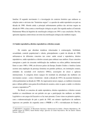 85 
familiar. O segundo movimento é a investigação do contexto histórico que embasou as 
relações entre o ativismo das “feministas negras” e a questão da saúde reprodutiva no país na 
década de 1980. Abordo ainda o principal enfrentamento político das ativistas negras na 
década de 1990: a luta contra a esterilização cirúrgica no país. Em seguida analiso a Comissão 
Parlamentar Mista de Inquérito de esterilização cirúrgica em 1993 e suas conclusões. Por fim, 
apresento algumas controvérsias em torno da esterilização cirúrgica das mulheres negras. 
3.1 Saúde reprodutiva, direitos reprodutivos e direitos sexuais 
Os estudos que abordam temáticas relacionadas à contracepção, fertilidade, 
sexualidade, controle populacional e aborto, principalmente a partir da década de 1990, 
utilizaram-se de diferentes conceitos tais como: saúde sexual e reprodutiva, direitos 
reprodutivos, saúde reprodutiva e direitos sexuais para embasar suas análises. Esses conceitos 
emergiram a partir da crescente mobilização das mulheres na esfera pública internacional. 
Entre os anos 1980 e 1990, em diversos países da Europa, Estados Unidos e América Latina 
ocorreu uma ampliação da presença feminina em partidos políticos, em instituições estatais, 
entidades da sociedade civil (inclusive ONGs), associações de classe e agências 
internacionais. A conquista destes espaços foi resultado da articulação das mulheres em 
movimentos sociais – como o feminismo - desde a década de 1970 e da ascensão feminina à 
esfera parlamentar na década de 1980. Ao ingressarem nesses espaços, as mulheres trouxeram 
para o debate público uma gama diversificada de assuntos, entre os quais a saúde e os direitos 
sexuais e reprodutivos306. 
No Brasil, os conceitos de saúde reprodutiva, direitos reprodutivos e direitos sexuais 
também se consolidaram em um período em que a participação das mulheres no âmbito 
Legislativo e em cargos do Executivo se faz mais presente. Como vimos no primeiro capítulo, 
com a redemocratização do país a partir de 1985, um número significativo de mulheres 
ingressou em partidos de esquerda como o PMDB e o PT e reivindicaram do Estado, a 
306 PITANGUY, Jacqueline. O Movimento Nacional e Internacional de Saúde e Direitos Reprodutivos. IN: 
GIFFIN, Karen & COSTA, Sarah Hawker (Orgs). Questões da Saúde Reprodutiva. Rio de Janeiro: Editora 
Fiocruz, 1999, p.21. 
 