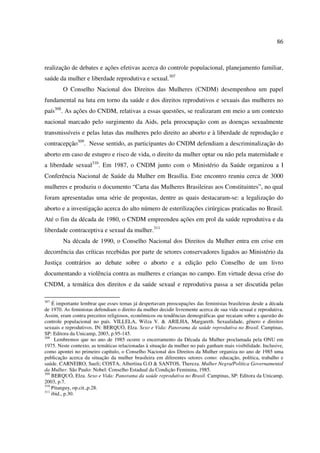 86 
realização de debates e ações efetivas acerca do controle populacional, planejamento familiar, 
saúde da mulher e liberdade reprodutiva e sexual.307 
O Conselho Nacional dos Direitos das Mulheres (CNDM) desempenhou um papel 
fundamental na luta em torno da saúde e dos direitos reprodutivos e sexuais das mulheres no 
país308. As ações do CNDM, relativas a essas questões, se realizaram em meio a um contexto 
nacional marcado pelo surgimento da Aids, pela preocupação com as doenças sexualmente 
transmissíveis e pelas lutas das mulheres pelo direito ao aborto e à liberdade de reprodução e 
contracepção309. Nesse sentido, as participantes do CNDM defendiam a descriminalização do 
aborto em caso de estupro e risco de vida, o direito da mulher optar ou não pela maternidade e 
a liberdade sexual310. Em 1987, o CNDM junto com o Ministério da Saúde organizou a I 
Conferência Nacional de Saúde da Mulher em Brasília. Este encontro reuniu cerca de 3000 
mulheres e produziu o documento “Carta das Mulheres Brasileiras aos Constituintes”, no qual 
foram apresentadas uma série de propostas, dentre as quais destacaram-se: a legalização do 
aborto e a investigação acerca do alto número de esterilizações cirúrgicas praticadas no Brasil. 
Até o fim da década de 1980, o CNDM empreendeu ações em prol da saúde reprodutiva e da 
liberdade contraceptiva e sexual da mulher.311 
Na década de 1990, o Conselho Nacional dos Direitos da Mulher entra em crise em 
decorrência das críticas recebidas por parte de setores conservadores ligados ao Ministério da 
Justiça contrários ao debate sobre o aborto e a edição pelo Conselho de um livro 
documentando a violência contra as mulheres e crianças no campo. Em virtude dessa crise do 
CNDM, a temática dos direitos e da saúde sexual e reprodutiva passa a ser discutida pelas 
307 É importante lembrar que esses temas já despertavam preocupações das feministas brasileiras desde a década 
de 1970. As feministas defendiam o direito da mulher decidir livremente acerca de sua vida sexual e reprodutiva. 
Assim, eram contra preceitos religiosos, econômicos ou tendências demográficas que recaiam sobre a questão do 
controle populacional no país. VILLELA, Wilza V. & ARILHA, Margareth. Sexualidade, gênero e direitos 
sexuais e reprodutivos. IN: BERQUÓ, Elza. Sexo e Vida: Panorama da saúde reprodutiva no Brasil. Campinas, 
SP: Editora da Unicamp, 2003, p.95-145. 
308 Lembremos que no ano de 1985 ocorre o encerramento da Década da Mulher proclamada pela ONU em 
1975. Neste contexto, as temáticas relacionadas à situação da mulher no país ganham mais visibilidade. Inclusive, 
como apontei no primeiro capítulo, o Conselho Nacional dos Direitos da Mulher organiza no ano de 1985 uma 
publicação acerca da situação da mulher brasileira em diferentes setores como: educação, política, trabalho e 
saúde. CARNEIRO, Sueli; COSTA, Albertina G.O & SANTOS, Thereza. Mulher Negra/Política Governamental 
da Mulher. São Paulo: Nobel: Conselho Estadual da Condição Feminina, 1985. 
309 BERQUÓ, Elza. Sexo e Vida: Panorama da saúde reprodutiva no Brasil. Campinas, SP: Editora da Unicamp, 
2003, p.7. 
310 Pitanguy, op.cit.,p.28. 
311 ibid., p.30. 
 