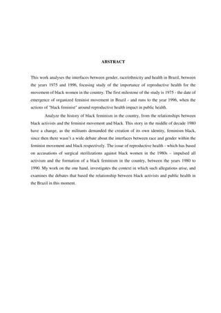 ABSTRACT 
This work analyses the interfaces between gender, race/ethnicity and health in Brazil, between 
the years 1975 and 1996, focusing study of the importance of reproductive health for the 
movement of black women in the country. The first milestone of the study is 1975 - the date of 
emergence of organized feminist movement in Brazil - and runs to the year 1996, when the 
actions of "black feminist" around reproductive health impact in public health. 
Analyze the history of black feminism in the country, from the relationships between 
black activists and the feminist movement and black. This story in the middle of decade 1980 
have a change, as the militants demanded the creation of its own identity, feminism black, 
since then there wasn’t a wide debate about the interfaces between race and gender within the 
feminist movement and black respectively. The issue of reproductive health - which has based 
on accusations of surgical sterilizations against black women in the 1980s – impulsed all 
activism and the formation of a black feminism in the country, between the years 1980 to 
1990. My work on the one hand, investigates the context in which such allegations arise, and 
examines the debates that based the relationship between black activists and public health in 
the Brazil in this moment. 
 