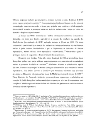 87 
ONGs e grupos de mulheres que emergem no contexto nacional no início da década de 1990, 
como exposto no primeiro capítulo.312 Essas organizações feministas fizeram uso dos meios de 
comunicação, estabeleceram redes e fóruns para articular suas políticas, a nível regional e 
internacional, voltadas a promover ações em prol das mulheres nos campos da saúde, do 
trabalho e da política especialmente. 
A atuação das ONGs feministas no âmbito internacional contribuiu à inclusão de 
demandas em torno dos direitos reprodutivos e sexuais das mulheres na agenda das 
Conferências Internacionais da ONU realizadas durante a década de 1990. Foi nessa 
conjuntura - caracterizada pela atuação das mulheres no âmbito parlamentar, nos movimentos 
sociais e pelos eventos internacionais - que se legitimaram os conceitos de direitos 
reprodutivos, direitos sexuais, saúde reprodutiva e saúde sexual.313 Observemos agora os 
principais marcos de surgimento e desenvolvimento desses conceitos. 
De acordo com Corrêa e Ávila até o início da década de 1980, a terminologia Saúde 
Integral da Mulher era a noção utilizada para relacionar os aspectos relativos à reprodução da 
mulher às premissas de direito de cidadania314 . Entretanto, segundo as pesquisadoras a partir 
de 1984, o termo Saúde Integral da Mulher começa a ser substituído pelo conceito de direitos 
reprodutivos. Este último conceito é difundido por feministas brasileiras que estiveram 
presentes no I Encontro Internacional de Saúde da Mulher em Amsterdã no ano de 1984315. 
Neste Encontro de Amsterdã, feministas norte-americanas propuseram a substituição do 
conceito de Saúde Integral da Mulher por direitos reprodutivos, pelo fato de o considerar mais 
completo e adequado para tratar dos direitos individuais e das opções de escolha das mulheres 
acerca de sua vida reprodutiva. 
312 Sobre esse tema ver: ALVAREZ, S.E. A “globalização” dos femininos latino-americanos: tendências dos anos 
90 e desafios para o novo milênio. IN: ALVAREZ, S.E.; DAGNINO, E.; ESCOBAR, A (Edt). Cultura e Política 
nos movimentos sociais latino-americanos – novas leituras. Belo Horizonte: Editora UFMG, 2000, p.383-426. 
313 BARSTED, Leila. Legalização e descriminalização do aborto no Brasil: 10 anos de luta feminista. Revista 
Estudos Feministas, Rio de Janeiro, nº 0, 1992, p.104-130. 
314 CORRÊA, Sonia & ÁVILA, Maria Betânia. Direitos Sexuais e reprodutivos: Pauta Global e percursos 
brasileiros. IN: BERQUÓ, Elza. Sexo e Vida: Panorama da saúde reprodutiva no Brasil. Campinas, SP: Editora 
da Unicamp, 2003, p.17-73. 
315 Este Encontro foi organizado pela Campanha da ICASC (International Campaign in Abortion, Sterilization 
and Contraception, Europa) e pela Carasa (Comittee for Abortion Rights and Against Sterilization Abuse, EUA). 
MATTAR, Laura D. Reconhecimento jurídico dos direitos sexuais – uma análise comparativa com os direitos 
reprodutivos. Revista Internacional de Direitos Humanos. São Paulo, ano 5, nº 8, junho de 2008, p.60-83. 
 