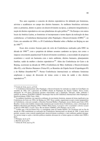 88 
Nos anos seguintes o conceito de direitos reprodutivos foi debatido por feministas, 
ativistas e acadêmicos no campo dos direitos humanos. As mulheres brasileiras estiveram 
entre as primeiras, dentre os países em desenvolvimento na época, a adotarem integralmente a 
noção de direitos reprodutivos em suas plataformas de ação política316. Na Europa e em outros 
locais da América Latina, as feministas só incorporaram o termo depois da realização de duas 
conferências: a Conferência Internacional sobre População e Desenvolvimento (CIPD)317, no 
Cairo, em setembro de 1994, e a IV Conferência Mundial sobre a Mulher em Beijing no ano 
de 1995318. 
Esses dois eventos fizeram parte do ciclo de Conferências realizados pela ONU na 
década de 1990319, com o propósito de debater assuntos candentes na época, tais como: o 
impasse crescimento populacional X desenvolvimento econômico, a necessidade do progresso 
econômico e social em harmonia com o meio ambiente, direitos humanos, planejamento 
familiar, saúde da mulher e direitos reprodutivos320. Além das Conferências do Cairo e de 
Beijing, ocorreram na década de 1990 a Conferência de Meio Ambiente e Desenvolvimento 
(Rio-92), a de Direitos Humanos (Viena-93), as Reuniões da Cúpula Social (Copenhagen-95) 
e do Habitat (Istambul-96)321. Nestas Conferências internacionais as militantes feministas 
ampliaram o espaço de discussão de temas como o tema da saúde e dos direitos 
reprodutivos322. 
316 Corrêa & Ávila, op.cit., p.25-26. 
317 A Conferência Internacional sobre População e Desenvolvimento foi realizada na cidade do Cairo/Egito em 
setembro de 1994, sob o patrocínio da UFNPA (Fundo de População das Nações Unidas). Nesse evento, 
delegações de 179 paises discutiram questões relacionadas com a população, educação, saúde, ambiente e 
redução da pobreza (NAÇÕES UNIDAS. Declaração final da III Conferência Internacional sobre População e 
Desenvolvimento. CPID. Cairo, 1994). 
318 As mulheres brasileiras, em especial as militantes do movimento feminista, atuaram de forma significativa nas 
Conferências do Cairo em 1994 e de Beijing em 1995. Nesse sentido, organizaram no país eventos preparatórios 
às Conferências, como por exemplo, o Encontro Nacional Mulher e População, nossos direitos para Cairo (1993, 
Brasília). Assim como também criaram redes feministas por ocasião dessas Conferências, como a Articulação de 
Mulheres Brasileiras para Beijing (1994). CITELI, Maria Teresa. A pesquisa sobre sexualidade e direitos sexuais 
no Brasil (1990-2002): revisão crítica. Rio de Janeiro: CEPESC, p.84; Pitanguy, op.cit.,p.36. 
319 Lembro que o fim da Guerra Fria e a conseqüente ruína do mundo bipolar e do socialismo real no fim da 
década de 1980 contribuíram na realização das Conferências Internacionais na década de 1990. A partir desse 
período, assuntos como controle populacional, desenvolvimento econômico e meio ambiente ganham destaque. 
Ao mesmo tempo as ações e decisões políticas mundiais deixaram de se limitar apenas no embate entre URSS e 
EUA 
320 Pitanguy, op.cit.,p.33. 
321 Barsted, op.cit.,p.83. 
322 Côrrea & Ávila, op.cit.,p.34. 
 