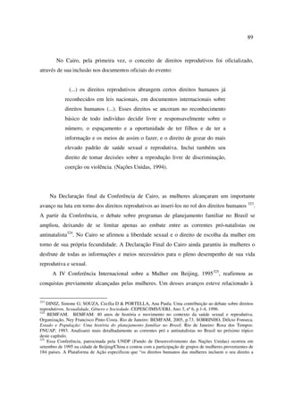 89 
No Cairo, pela primeira vez, o conceito de direitos reprodutivos foi oficializado, 
através de sua inclusão nos documentos oficiais do evento: 
(...) os direitos reprodutivos abrangem certos direitos humanos já 
reconhecidos em leis nacionais, em documentos internacionais sobre 
direitos humanos (...). Esses direitos se ancoram no reconhecimento 
básico de todo indivíduo decidir livre e responsavelmente sobre o 
número, o espaçamento e a oportunidade de ter filhos e de ter a 
informação e os meios de assim o fazer, e o direito de gozar do mais 
elevado padrão de saúde sexual e reprodutiva. Inclui também seu 
direito de tomar decisões sobre a reprodução livre de discriminação, 
coerção ou violência. (Nações Unidas, 1994). 
Na Declaração final da Conferência de Cairo, as mulheres alcançaram um importante 
avanço na luta em torno dos direitos reprodutivos ao inseri-los no rol dos direitos humanos 323. 
A partir da Conferência, o debate sobre programas de planejamento familiar no Brasil se 
ampliou, deixando de se limitar apenas ao embate entre as correntes pró-natalistas ou 
antinatalista324. No Cairo se afirmou a liberdade sexual e o direito de escolha da mulher em 
torno de sua própria fecundidade. A Declaração Final do Cairo ainda garantiu às mulheres o 
desfrute de todas as informações e meios necessários para o pleno desempenho de sua vida 
reprodutiva e sexual. 
A IV Conferência Internacional sobre a Mulher em Beijing, 1995325, reafirmou as 
conquistas previamente alcançadas pelas mulheres. Um desses avanços esteve relacionado à 
323 DINIZ, Simone G; SOUZA, Cecília D & PORTELLA, Ana Paula. Uma contribuição ao debate sobre direitos 
reprodutivos. Sexualidade, Gênero e Sociedade. CEPESC/IMS/UERJ, Ano 3, nº 6, p.1-4, 1996. 
324 BEMFAM. BEMFAM: 40 anos de história e movimento no contexto da saúde sexual e reprodutiva. 
Organização, Ney Francisco Pinto Costa. Rio de Janeiro: BEMFAM, 2005, p.73. SOBRINHO, Délcio Fonseca. 
Estado e População: Uma história do planejamento familiar no Brasil. Rio de Janeiro: Rosa dos Tempos: 
FNUAP, 1993. Analisarei mais detalhadamente as correntes pró e antinatalistas no Brasil no próximo tópico 
deste capítulo. 
325 Essa Conferência, patrocinada pela UNDP (Fundo de Desenvolvimento das Nações Unidas) ocorreu em 
setembro de 1995 na cidade de Beijing/China e contou com a participação de grupos de mulheres provenientes de 
184 países. A Plataforma de Ação especificou que “os direitos humanos das mulheres incluem o seu direito a 
 