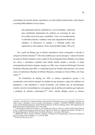 90 
consolidação do conceito direitos reprodutivos na esfera política internacional, como afirmou 
a socióloga Maria Betânia Ávila na época: 
Sua legitimação [direitos reprodutivos], está consolidada e representa 
uma contribuição fundamental das mulheres na construção de uma 
nova ordem social mais justa e igualitária. Com o seu reconhecimento 
os indivíduos homens e mulheres estão mais integralmente dotados de 
cidadania. A democracia se expande e a liberdade ganha mais 
significado na vida cotidiana. (Ávila, Jornal da Rede Saúde, 1995, p.5). 
Foi a partir de Beijing, que os direitos reprodutivos foram consagrados e elevados à 
categoria de direitos humanos326. Devemos lembrar que a universalização e o desenvolvimento 
da noção de direitos humanos ocorre a partir do fim da Segunda Guerra Mundial, em resposta 
aos crimes e atrocidades cometidos pelo Estado alemão durante o nazismo. A noção 
contemporânea de direitos humanos emerge em 1948, com a criação da Declaração Universal 
de Direitos Humanos pela ONU, e é ratificada através de Tratados Internacionais e de eventos 
como as Conferências Mundiais de Direitos Humanos, realizadas no Teerã (1968) e em Viena 
(1993). 327 
Na Conferência de Beijing em 1995, os direitos reprodutivos passam a ser 
reconhecidos como direitos humanos na medida em que garantem a opção das mulheres em 
planejarem a vida reprodutiva e sexual livremente, sem nenhum tipo de discriminação, 
controle coercitivo da natalidade ou sem qualquer tipo de política pró-natalista que implicasse 
a proibição de métodos contraceptivos328. Nesse sentido, Beijing coroou os esforços 
controlar e a decidir livre e responsavelmente sobre questões relacionadas com a sua sexualidade, incluindo sua 
saúde sexual e reprodutiva, livre de coerção, discriminação e violência” (UNITED NATIONS. Plataform for 
action and the Beijing Declaration. Fourth World Conference on Women, Beijing, China, 1995. Departament of 
Public Information. United Nations, New York 1996). 
326 A Declaração dos Direitos do Homem e do Cidadão aprovada em 1789, por ocasião da Revolução Francesa 
marca o surgimento das primeiras idéias universais relativas aos direitos de cidadania dos homens. ALVES, J. E. 
D. "Direito Reprodutivo: O Filho Caçula dos Direitos Humanos", dezembro, 2004 mimeo. 
327 PIOVESAN, Flávia. Direitos Humanos: Desafios e Perspectivas Contemporâneas. Revista do Instituto de 
Direito Constitucional e Cidadania, v. 1, p. 49-76, 2005. 
328 Corrêa & Ávila, op.cit.,p.53. 
 