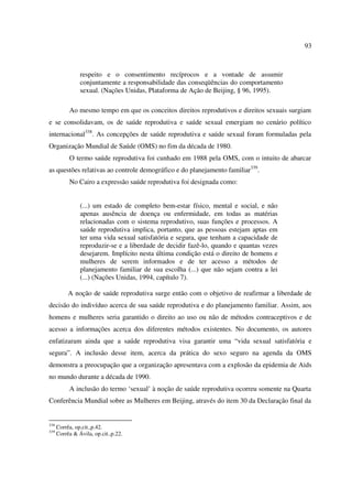 93 
respeito e o consentimento recíprocos e a vontade de assumir 
conjuntamente a responsabilidade das conseqüências do comportamento 
sexual. (Nações Unidas, Plataforma de Ação de Beijing, § 96, 1995). 
Ao mesmo tempo em que os conceitos direitos reprodutivos e direitos sexuais surgiam 
e se consolidavam, os de saúde reprodutiva e saúde sexual emergiam no cenário político 
internacional338. As concepções de saúde reprodutiva e saúde sexual foram formuladas pela 
Organização Mundial de Saúde (OMS) no fim da década de 1980. 
O termo saúde reprodutiva foi cunhado em 1988 pela OMS, com o intuito de abarcar 
as questões relativas ao controle demográfico e do planejamento familiar339. 
No Cairo a expressão saúde reprodutiva foi designada como: 
(...) um estado de completo bem-estar físico, mental e social, e não 
apenas ausência de doença ou enfermidade, em todas as matérias 
relacionadas com o sistema reprodutivo, suas funções e processos. A 
saúde reprodutiva implica, portanto, que as pessoas estejam aptas em 
ter uma vida sexual satisfatória e segura, que tenham a capacidade de 
reproduzir-se e a liberdade de decidir fazê-lo, quando e quantas vezes 
desejarem. Implícito nesta última condição está o direito de homens e 
mulheres de serem informados e de ter acesso a métodos de 
planejamento familiar de sua escolha (...) que não sejam contra a lei 
(...) (Nações Unidas, 1994, capítulo 7). 
A noção de saúde reprodutiva surge então com o objetivo de reafirmar a liberdade de 
decisão do indivíduo acerca de sua saúde reprodutiva e do planejamento familiar. Assim, aos 
homens e mulheres seria garantido o direito ao uso ou não de métodos contraceptivos e de 
acesso a informações acerca dos diferentes métodos existentes. No documento, os autores 
enfatizaram ainda que a saúde reprodutiva visa garantir uma “vida sexual satisfatória e 
segura”. A inclusão desse item, acerca da prática do sexo seguro na agenda da OMS 
demonstra a preocupação que a organização apresentava com a explosão da epidemia de Aids 
no mundo durante a década de 1990. 
A inclusão do termo ‘sexual’ à noção de saúde reprodutiva ocorreu somente na Quarta 
Conferência Mundial sobre as Mulheres em Beijing, através do item 30 da Declaração final da 
338 Corrêa, op.cit.,p.42. 
339 Corrêa & Ávila, op.cit.,p.22. 
 