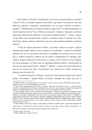 96 
Dessa maneira, o Brasil foi o primeiro país a criar uma associação eugênica na América 
Latina em 1918, a Sociedade Eugênica de São Paulo, cujo objetivo era promover ações que 
pudessem regenerar a população, transformando-a em um povo saudável, civilizado e 
próspero348. Diferentemente das tradições eugênicas anglo-saxãs349, no Brasil predominou um 
tipo de eugenia preventiva350 que “atribuía ao saneamento, à higiene e à educação as melhores 
opções para superação dos infortúnios vividos pela sociedade brasileira”351. Assim, a eugenia 
no país tinha como principal função combater os principais males do período, tais como: 
alcoolismo, doenças venéreas e tuberculose, pois esses males poderiam degenerar as gerações 
futuras352. 
O tipo de eugenia praticado no Brasil, a preventiva, deveu-se em parte a posição 
defendida pela Igreja Católica contra as práticas de esterilização e controle da natalidade, 
adotando, por sua vez, uma política de incentivo à natalidade. Nos primeiros anos do século 
XX, os médicos brasileiros, católicos em sua maioria, compartilhavam da ideologia “pró-natalista” 
porque acreditavam na idéia de que os espaços vazios no Brasil, as más condições 
de vida da população e as baixas taxas de reprodução poderiam impedir a transformação do 
país em uma nação desenvolvida e moderna353. Portanto, a eugenia preventiva praticada no 
país foi ao encontro das idéias “pró-natalistas” que vigoravam no cenário nacional nos 
primeiros anos do século XX. 
É a partir da década de 1930 que se desenvolve efetivamente no Brasil uma corrente 
política “pró-natalista”, segundo Délcio da Fonseca Sobrinho. De acordo com ele, na 
348 STEPAN, Nancy. A Hora da Eugenia: raça, gênero e nação na América Latina. Introdução. Rio de Janeiro: 
Editora Fiocruz, p.9-114, 2005; Skidmore, op.cit.,p.33. 
349 Nessa região predominaram dois tipos de eugenia, embasados em critérios raciais: a eugenia positiva 
(incentivar a reprodução dos indivíduos considerados mais aptos) e a eugenia negativa (impedir a reprodução de 
pessoas consideradas degeneradas, através de técnicas como a esterilização). Stepan, op.cit.,p.22. 
350 Como coloquei acima o tipo de eugenia que predominou no Brasil foi a preventiva, entretanto, alguns 
eugenistas brasileiros chegaram, algumas vezes, a discutir aborto, controle da natalidade e até esterilização para o 
controle dos indivíduos inadequados. Essas discussões não avançaram porque, de modo geral, a sociedade e a 
classe médica brasileira era conservadora e, portanto se opunha à implementação de um tipo de eugenia negativa 
STEPAN, Nancy. Eugenia no Brasil (1917-1940). IN: HOCHAMN, Gilberto & ARMUS, Diego (Orgs). Cuidar, 
Controlar, Curar: ensaios históricos sobre saúde e doença na América Latina e Caribe. Rio de Janeiro: Editora 
Fiocruz. 2004, p.331-393. 
351 MAIO, Marcos Chor. Raça, doença e saúde pública no Brasil: um debate sobre o pensamento higienista do 
século XIX. In: Etnicidade na América Latina: um Debate sobre Raça, Saúde e Direitos Reprodutivos (S. 
Monteiro & L. Sansone, orgs). Rio de Janeiro: Editora Fiocruz, 2004, p.39. 
352 Stepan, 2005, op.cit.,p.91. 
353 Stepan, 2004, op.cit., p.352- 354; 375. 
 