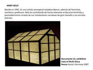 MARY KELLY
Nacida en 1941. Es una artista conceptual estadounidense, además de feminista,
escritora y profesora. Kelly ha contribuido de forma relevante al discurso feminista y
posmodernismo a través de sus instalaciones narrativas de gran tamaño y sus escritos
teóricos.
Documenta 12, exhibition
view of Multi-Story
House Kassel, Germany 2007
 
