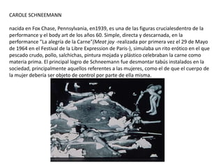 CAROLE SCHNEEMANN
nacida en Fox Chase, Pennsylvania, en1939, es una de las figuras crucialesdentro de la
performance y el body art de los años 60. Simple, directa y descarnada, en la
performance "La alegría de la Carne"(Meat joy -realizada por primera vez el 29 de Mayo
de 1964 en el Festival de la Libre Expression de Paris-), simulaba un rito erótico en el que
pescado crudo, pollo, salchichas, pintura mojada y plástico celebraban la carne como
materia prima. El principal logro de Schneemann fue desmontar tabús instalados en la
sociedad, principalmente aquellos referentes a las mujeres, como el de que el cuerpo de
la mujer debería ser objeto de control por parte de ella misma.
 