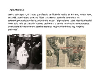 ADRIAN PIPER
artista conceptual, escritora y profesora de filosofía nacida en Harlem, Nueva York,
en 1948. Admiradora de Kant, Piper trata temas como la xenofobia, los
estereotipos racistas y la situación de la mujer: "El problema sobre identidad racial
no es sólo mío, es también vuestro problema, si tenéis tendencia a comportaros
de manera insensible o despectiva hacia los negros cuando no hay ninguno
presente".
 