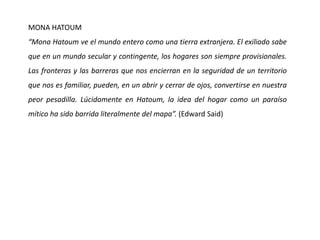 MONA HATOUM
“Mona Hatoum ve el mundo entero como una tierra extranjera. El exiliado sabe
que en un mundo secular y contingente, los hogares son siempre provisionales.
Las fronteras y las barreras que nos encierran en la seguridad de un territorio
que nos es familiar, pueden, en un abrir y cerrar de ojos, convertirse en nuestra
peor pesadilla. Lúcidamente en Hatoum, la idea del hogar como un paraíso
mítico ha sido barrida literalmente del mapa”. (Edward Said)
 
