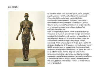 KIKI SMITH
En las obras de los años ochenta -yesos, ceras, plexiglás,
papeles, vidrios-, Smith profundiza en las cualidades
inherentes de los materiales, manipulándolos,
insuflándoles una nueva vida. Bajo esta compulsiva y
también hedonista voluntad de «hacer cosas», Smith
recurrió a una iconografía centrada en lo corporal (tanto
en el cuerpo interior como en el exterior) que fue
calificada de «abyecta».
Estos «cuerpos abyectos» de Smith -que reflejaban los
miedos de la mujer en general y del cuerpo femenino en
particular (miedo a la menstruación, a la sexualidad, a la
reproducción), y que, por lo general, estaban cubiertos
asimismo de «materias abyectas» (sangre, semen,
suciedad)- Antes: unos cuerpos de mujer que, a partir del
concepto de abyecto de Kristeva en Los poderes del horror
(1977), cuestionaban el concepto de «límite» que hacía
conflictiva la separación de lo propio y lo ajeno, del «yo» y
de lo externo a uno mismo. Después: Una misma
curiosidad, intuición y experiencia puesta al servicio de
nuevas escenografías y narrativas en las que lo metafórico
y simbólico se acercan de otra manera aparentemente
más sutil, poética, edulcorada y «bella» -a veces incluso
naif- a la realidad.
 