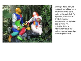 A lo largo de su obra, la
autora desarrolló un tema
recurrente: el rol de la
mujer en la sociedad. Por
supuesto, su mirada se
sirvió de muchas
perspectivas, sin dejar de
lado la ironía y la
violencia. A ella le
interesaron todas las
mujeres, desde las novias
hasta las prostitutas.
 