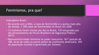 Feminismos, pra que?
Indicadores Brasil:
• De acordo com a ONU, a taxa de feminicídio é a quinta mais alta
do mundo. 1.350 casos de feminicídios no Brasil em 2020
• 12 mulheres foram mortas por dia no Brasil, 135 estupradas por
dia (levantamento do Fórum Brasileiro de Segurança Pública –
2017)
• Representatividade feminina no poder executivo: 161ª posição de
186, atrás de todos os outros países do continente americano. 92%
da população mundial é governada por homens.
 