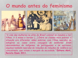 O mundo antes do feminismo 
“A vida das mulheres na elite do Brasil colonial se resumia a ter 
filhos, ir à missa e bordar [...] Entre as classes mais pobres, a 
situação era diferente: mães soleiras, com filhos nascidos de 
estupros ou casos extra conjugais de senhores. Eram 
descendentes de indígenas, de portugueses e de escravos, 
algumas também nascidas de relações de relações de violência ou 
concubinato, que viviam a margem da sociedade.” Editora Abril, 
Revista Enem 2011. 
 