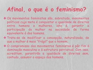Afinal, o que é o feminismo? 
 Os movimentos feministas são, sobretudo, movimentos 
políticos cuja meta é conquistar a igualdade de direitos 
entre homens e mulheres, isto é, garantir a 
participação da mulher na sociedade de forma 
equivalente à dos homens. 
 Trata-se de modificar a concepção, naturalizada, de 
que a mulher é mais “frágil” que o homem. 
 O compromisso dos movimentos feministas é pôr fim à 
dominação masculina e à estrutura patriarcal. Com isso, 
acreditam, garantirão a igualdade de direitos sem, 
contudo, assumir o espaço dos homens. 
 