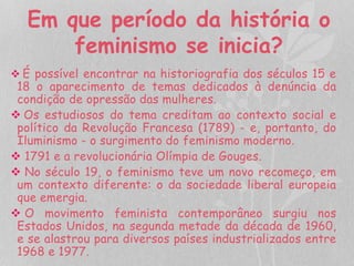 Em que período da história o 
feminismo se inicia? 
 É possível encontrar na historiografia dos séculos 15 e 
18 o aparecimento de temas dedicados à denúncia da 
condição de opressão das mulheres. 
 Os estudiosos do tema creditam ao contexto social e 
político da Revolução Francesa (1789) - e, portanto, do 
Iluminismo - o surgimento do feminismo moderno. 
 1791 e a revolucionária Olímpia de Gouges. 
 No século 19, o feminismo teve um novo recomeço, em 
um contexto diferente: o da sociedade liberal europeia 
que emergia. 
 O movimento feminista contemporâneo surgiu nos 
Estados Unidos, na segunda metade da década de 1960, 
e se alastrou para diversos países industrializados entre 
1968 e 1977. 
 