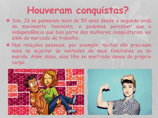 Houveram conquistas? 
 Sim, Já se passaram mais de 50 anos desde a segunda onda 
do movimento feminista, e podemos perceber que a 
independência que boa parte das mulheres conquistaram vai 
além do mercado de trabalho. 
 Nas relações pessoais, por exemplo, muitas não precisam 
mais se sujeitar às vontades de seus familiares ou do 
marido. Além disso, elas têm se mostrado donas do próprio 
corpo. 
 
