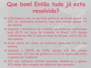 Que bom! Então tudo já esta 
resolvido? 
 Infelizmente não, os partidos políticos do Brasil devem ter 
30% de candidatas mulheres, mas elas somam apenas 9% 
dos eleitos. 
 Segundo o ministério do trabalho, as mulheres constituem 
hoje 45,1% da força de trabalho no Brasil. 61% dessas 
trabalhadoras têm 11 anos ou mais de estudo, contra 52,3% 
dos homens. 
 Ainda assim em média as mulheres ganhavam 27,3% dos 
homens 
 Segundo o IBOPE de 2008, apenas 11% dos cargos 
executivos, 31% dos de gerência e 27% de supervisão eram 
ocupados por mulheres 
 15% das mulheres sofrem agressão doméstica e apenas 
40% delas têm coragem de denunciar seu agressor 
 