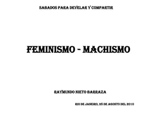 SABADOS PARA DEVELAR Y COMPARTIR




FEMINISMO - MACHISMO



        RAYMUNDO NIETO BARRAZA


                 RIO DE JANEIRO, 28 DE agosto DEL 2010
 