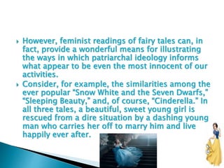  However, feminist readings of fairy tales can, in
fact, provide a wonderful means for illustrating
the ways in which patriarchal ideology informs
what appear to be even the most innocent of our
activities.
 Consider, for example, the similarities among the
ever popular “Snow White and the Seven Dwarfs,”
“Sleeping Beauty,” and, of course, “Cinderella.” In
all three tales, a beautiful, sweet young girl is
rescued from a dire situation by a dashing young
man who carries her off to marry him and live
happily ever after.
 