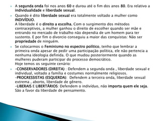  A segunda onda foi nos anos 60 e durou até o fim dos anos 80. Era relativo a
individualidade e liberdade sexual.
 Quando é dito liberdade sexual era totalmente voltado a mulher como
INDIVÍDUO.
A liberdade é o direito a escolha. Com o surgimento dos métodos
contraceptivos, a mulher ganhou o direito de escolher quando ser mãe e
entrando no mercado de trabalho não dependia de um homem para ter
sustento. E por fim o divorcio conseguiu a maior das conquistas: Não ser
propriedade de ninguém.
 Se colocarmos o Feminismo no espectro político, tenho que lembrar a
primeira onda apesar de pedir uma participação política, ele não pertencia a
nenhuma ideologia definida. O que mudou posteriormente quando as
mulheres puderam participar do processo democrático.
Hoje temos os seguinte cenário:
 –CONSERVADORES (DIREITA) : Defendem a segunda onda , liberdade sexual e
individual, voltado a família e costumes normalmente religiosos.
–PROGRESSISTAS (ESQUERDA): Defendem a terceira onda, liberdade sexual
extrema , aborto, liberdade de gênero.
–LIBERAIS E LIBERTÁRIOS: Defendem o indivíduo, não importa quem ele seja.
São a favor da liberdade de pensamento.
 