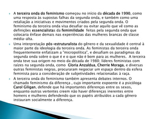  A terceira onda do feminismo começou no início da década de 1990, como
uma resposta às supostas falhas da segunda onda, e também como uma
retaliação a iniciativas e movimentos criados pela segunda onda. O
feminismo da terceira onda visa desafiar ou evitar aquilo que vê como as
definições essencialistas da femimilidade feitas pela segunda onda que
colocaria ênfase demais nas experiências das mulheres brancas de classe
média-alta.
 Uma interpretação pós-estruturalista do gênero e da sexualidade é central à
maior parte da ideologia da terceira onda. As feministas da terceira onda
frequentemente enfatizam a "micropolítica", e desafiam os paradigmas da
segunda onda sobre o que é e o que não é bom para as mulheres. A terceira
onda teve sua origem no meio da década de 1980; líderes feministas com
raízes na segunda onda, como Gloria Anzaldua, Cherrie Moraga, e diversas
outras feministas negras, procuraram negociar um espaço dentro da esfera
feminista para a consideração de subjetividades relacionadas à raça.
 A terceira onda do feminismo também apresenta debates internos. O
chamado feminismo da diferença , cujo importante expoente é a psicóloga
Carol Giligan, defende que há importantes diferenças entre os sexos,
enquanto outras vertentes creem não haver diferenças inerentes entre
homens e mulheres defendendo que os papéis atribuídos a cada gênero
instauram socialmente a diferença.
 