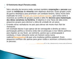  O Feminismo Atual (Terceira onda).

Sob a alcunha da terceira onda, existem também corporações e pessoas que
usam as militâncias de minorias com objetivos diversos. Esses grupos usam
da guerra ideológica para promover um combate binário, tática muito bem
explicada no Livro Do ódio, do autor Gabriel Liiceanu, que conta como o
incentivo ao conflito de grupos usando o ódio foi decisivo para implantação
dos ideias socialistas na Romênia. O objetivo é criar focos de ódio entre
pequenos grupos para destruir a ideia de unidade de um povo.
 Criando várias rachaduras no país para deixar ele muito mais fácil de
manipular.
Um exemplo básico é que apesar de ter conseguido o direito ao voto e
participação política a terceira onda não se preocupa e criar lideres políticos
para legislar ao seu favor, ao contrário, parece que a preocupação é
cotidiana, é mais relevante como um homem senta numa
cadeira(Manspreading) do que uma mudança política palpável. Esses
pequenos conflitos são apenas para gerar ruídos e acentuar a distancia entre
as pessoas.
 Gabriel Liiceanu,2015 in: http://olharatual.com.br/a-terceira-onda-do-feminismo/
 