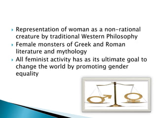  Representation of woman as a non-rational
creature by traditional Western Philosophy
 Female monsters of Greek and Roman
literature and mythology
 All feminist activity has as its ultimate goal to
change the world by promoting gender
equality
 