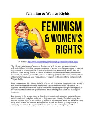 Feminism & Women Rights
- See more at: http://www.customwritingservice.org/blog/feminism-women-rights/
The role and participation of women at the places of work has been a discussion topic in
different platforms. Activists’ groups such as those of women have always struggled to get equal
opportunities for representation with men at the workplaces. Additionally, women have put
relentless efforts as they attempt to venture in different careers especially those considered as
masculine. Nevertheless, women have always faced many problems at the workplace regardless
of their efforts to achieve equal representation. This essay will therefore focus on Feminism &
Women Rights.
In the essay entitled: Why Women Still Can’t Have it All, Ann-Marie Slaughter exposes women’s
fate as they attempt to achieve high employment’s positions in the current job market. Her
argument is based on the fact that women cannot realize their objectives of performing better at
the workplace because they are given feminine duties in their pursuit due to the existing job
structures.
Her argument is that women, more so those in government employment are unable to balance
their domestic and workplace duties due to the job structures that they find challenging. She
exposes the other aspect of participation by women at the workplace which has not been focused
on by policy makers and scholars. She argues that women are blinded by being allowed to
occupy top positions at the expense of families more so in the contemporary world.
 