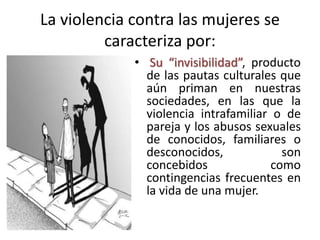 La violencia contra las mujeres se
caracteriza por:
• Su “invisibilidad”, producto
de las pautas culturales que
aún priman en nuestras
sociedades, en las que la
violencia intrafamiliar o de
pareja y los abusos sexuales
de conocidos, familiares o
desconocidos, son
concebidos como
contingencias frecuentes en
la vida de una mujer.
 
