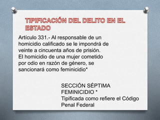 Artículo 331.- Al responsable de un
homicidio calificado se le impondrá de
veinte a cincuenta años de prisión.
El homicidio de una mujer cometido
por odio en razón de género, se
sancionará como feminicidio*
SECCIÓN SÉPTIMA
FEMINICIDIO *
Tipificada como refiere el Código
Penal Federal
 