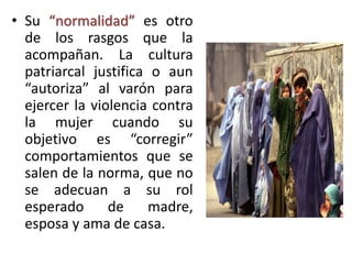 • Su “normalidad” es otro
de los rasgos que la
acompañan. La cultura
patriarcal justifica o aun
“autoriza” al varón para
ejercer la violencia contra
la mujer cuando su
objetivo es “corregir”
comportamientos que se
salen de la norma, que no
se adecuan a su rol
esperado de madre,
esposa y ama de casa.
 