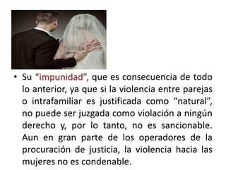 • Su “impunidad”, que es consecuencia de todo
lo anterior, ya que si la violencia entre parejas
o intrafamiliar es justificada como “natural”,
no puede ser juzgada como violación a ningún
derecho y, por lo tanto, no es sancionable.
Aun en gran parte de los operadores de la
procuración de justicia, la violencia hacia las
mujeres no es condenable.
 