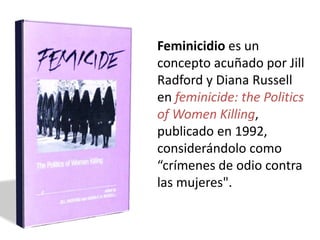 Feminicidio es un
concepto acuñado por Jill
Radford y Diana Russell
en feminicide: the Politics
of Women Killing,
publicado en 1992,
considerándolo como
“crímenes de odio contra
las mujeres".
 