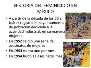 HISTORIA DEL FEMINICIDIO EN
MÉXICO
• A partir de la década de los 60´s,
Juárez registro el mayor aumento
de población dedicada a la
actividad industrial, en su mayoría
mujeres.
• En 1992 se dio una serie de
asesinatos de mujeres
• En 1993 ya era uno por mes
• En 1994 hubo 11 asesinatos mas.
 
