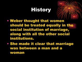 History

• Weber thought that women
  should be treated equally in the
  social institution of marriage,
  along with all the other social
  institutions.
• She made it clear that marriage
  was between a man and a
  woman
 