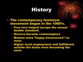 History
• The contemporary feminism
  movement began in the 1960’s.
  • Free love helped escape the sexual
    double standard.
  • Divorce became commonplace
  • Women were “happy housewives” no
    more
  • Higher level employment and fulfillment
    outside the home were becoming the
    norm
 