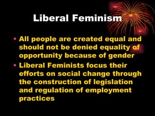 Liberal Feminism

• All people are created equal and
  should not be denied equality of
  opportunity because of gender
• Liberal Feminists focus their
  efforts on social change through
  the construction of legislation
  and regulation of employment
  practices
 
