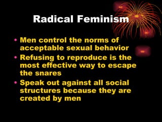 Radical Feminism

• Men control the norms of
  acceptable sexual behavior
• Refusing to reproduce is the
  most effective way to escape
  the snares
• Speak out against all social
  structures because they are
  created by men
 